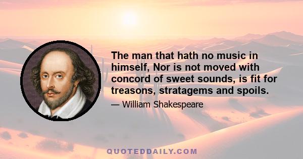 The man that hath no music in himself, Nor is not moved with concord of sweet sounds, is fit for treasons, stratagems and spoils.