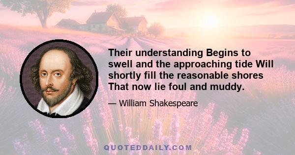 Their understanding Begins to swell and the approaching tide Will shortly fill the reasonable shores That now lie foul and muddy.