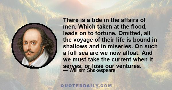 There is a tide in the affairs of men, Which taken at the flood, leads on to fortune. Omitted, all the voyage of their life is bound in shallows and in miseries. On such a full sea are we now afloat. And we must take