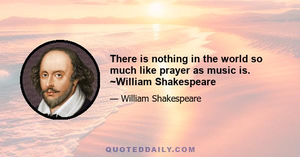 There is nothing in the world so much like prayer as music is. ~William Shakespeare