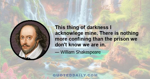 This thing of darkness I acknowlege mine. There is nothing more confining than the prison we don't know we are in.