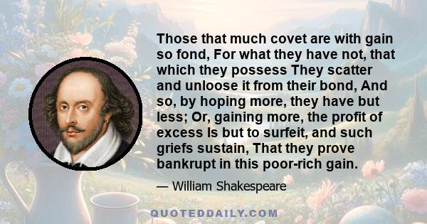 Those that much covet are with gain so fond, For what they have not, that which they possess They scatter and unloose it from their bond, And so, by hoping more, they have but less; Or, gaining more, the profit of