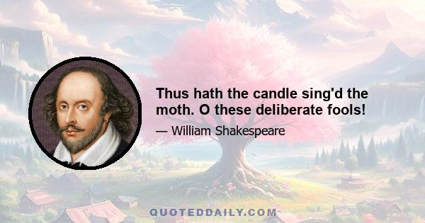 Thus hath the candle sing'd the moth. O these deliberate fools!