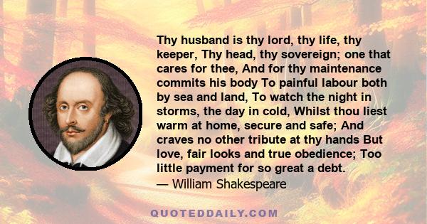 Thy husband is thy lord, thy life, thy keeper, Thy head, thy sovereign; one that cares for thee, And for thy maintenance commits his body To painful labour both by sea and land, To watch the night in storms, the day in