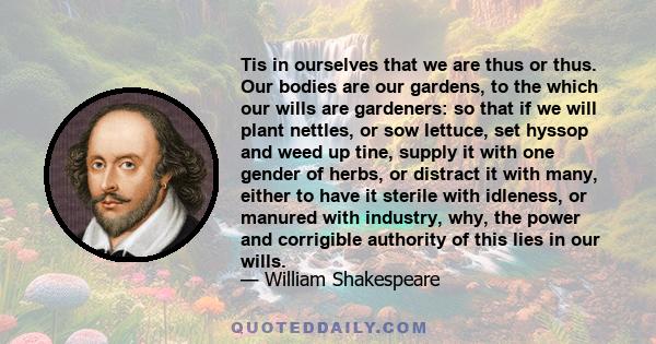 Tis in ourselves that we are thus or thus. Our bodies are our gardens, to the which our wills are gardeners: so that if we will plant nettles, or sow lettuce, set hyssop and weed up tine, supply it with one gender of