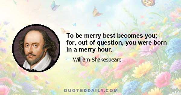 To be merry best becomes you; for, out of question, you were born in a merry hour.