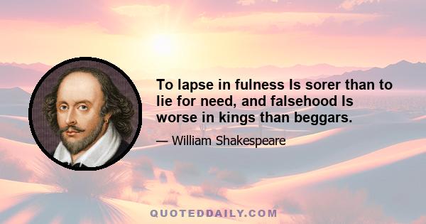 To lapse in fulness Is sorer than to lie for need, and falsehood Is worse in kings than beggars.