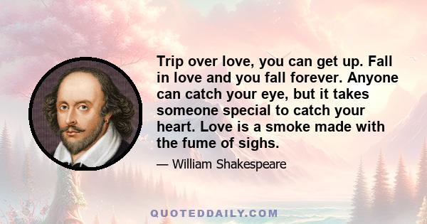 Trip over love, you can get up. Fall in love and you fall forever. Anyone can catch your eye, but it takes someone special to catch your heart. Love is a smoke made with the fume of sighs.