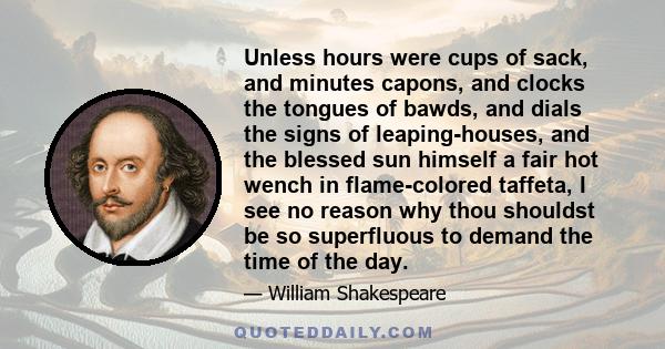 Unless hours were cups of sack, and minutes capons, and clocks the tongues of bawds, and dials the signs of leaping-houses, and the blessed sun himself a fair hot wench in flame-colored taffeta, I see no reason why thou 