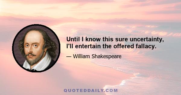 Until I know this sure uncertainty, I'll entertain the offered fallacy.