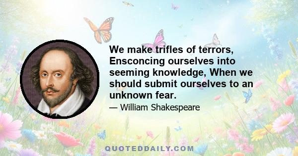 We make trifles of terrors, Ensconcing ourselves into seeming knowledge, When we should submit ourselves to an unknown fear.