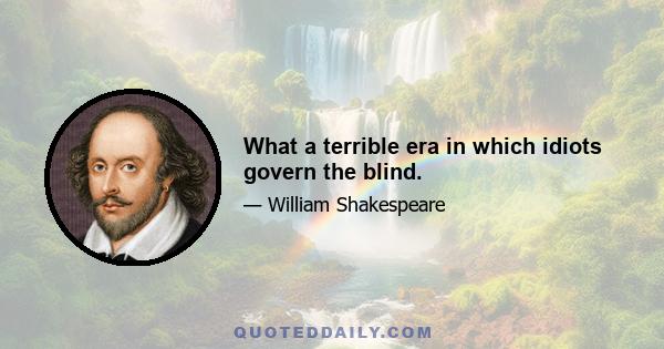 What a terrible era in which idiots govern the blind.