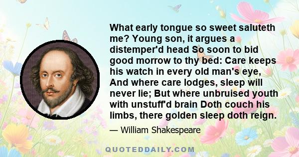 What early tongue so sweet saluteth me? Young son, it argues a distemper'd head So soon to bid good morrow to thy bed: Care keeps his watch in every old man's eye, And where care lodges, sleep will never lie; But where