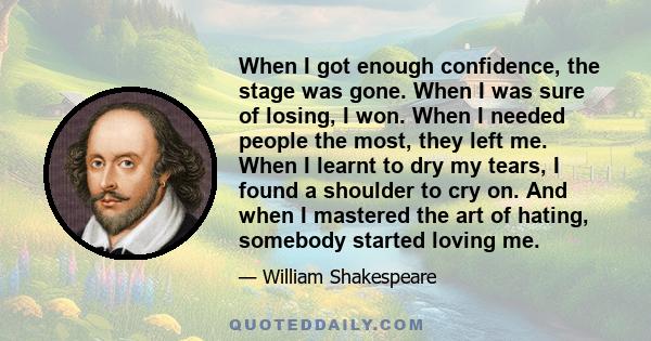 When I got enough confidence, the stage was gone. When I was sure of losing, I won. When I needed people the most, they left me. When I learnt to dry my tears, I found a shoulder to cry on. And when I mastered the art