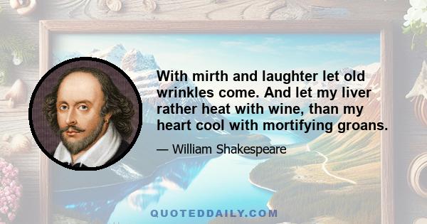 With mirth and laughter let old wrinkles come. And let my liver rather heat with wine, than my heart cool with mortifying groans.