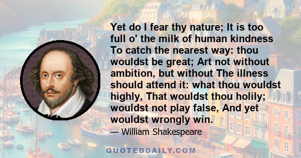 Yet do I fear thy nature; It is too full o' the milk of human kindness To catch the nearest way: thou wouldst be great; Art not without ambition, but without The illness should attend it: what thou wouldst highly, That