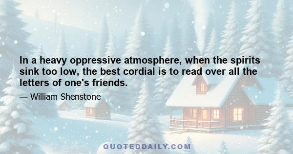 In a heavy oppressive atmosphere, when the spirits sink too low, the best cordial is to read over all the letters of one's friends.