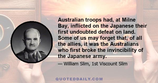 Australian troops had, at Milne Bay, inflicted on the Japanese their first undoubted defeat on land. Some of us may forget that, of all the allies, it was the Australians who first broke the invincibility of the