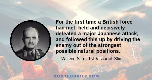 For the first time a British force had met, held and decisively defeated a major Japanese attack, and followed this up by driving the enemy out of the strongest possible natural positions.