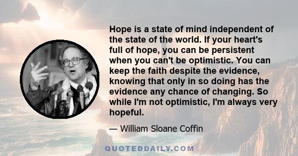 Hope is a state of mind independent of the state of the world. If your heart's full of hope, you can be persistent when you can't be optimistic. You can keep the faith despite the evidence, knowing that only in so doing 