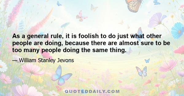 As a general rule, it is foolish to do just what other people are doing, because there are almost sure to be too many people doing the same thing.