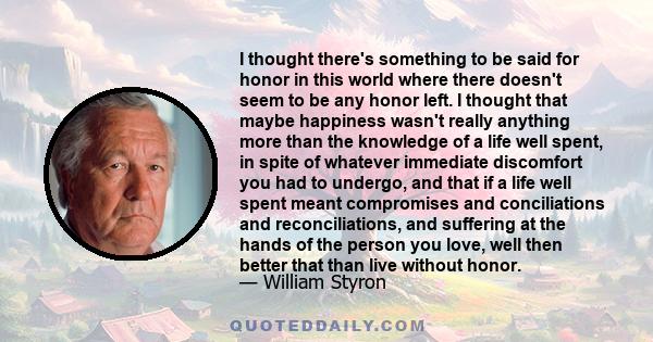 I thought there's something to be said for honor in this world where there doesn't seem to be any honor left. I thought that maybe happiness wasn't really anything more than the knowledge of a life well spent, in spite