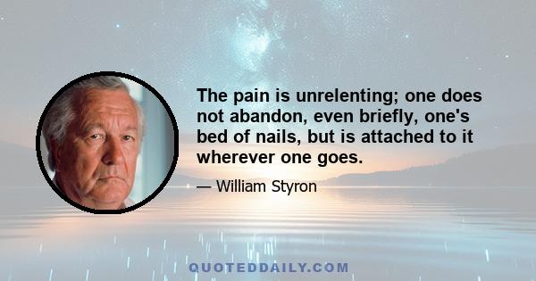The pain is unrelenting; one does not abandon, even briefly, one's bed of nails, but is attached to it wherever one goes.