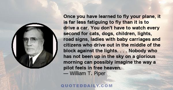 Once you have learned to fly your plane, it is far less fatiguing to fly than it is to drive a car. You don't have to watch every second for cats, dogs, children, lights, road signs, ladies with baby carriages and