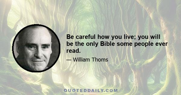 Be careful how you live; you will be the only Bible some people ever read.