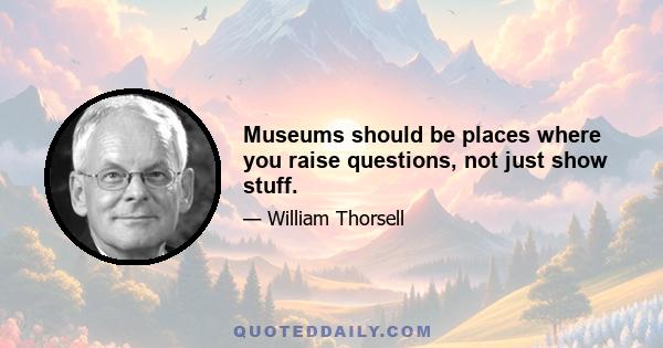 Museums should be places where you raise questions, not just show stuff.