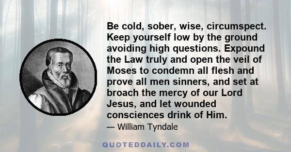 Be cold, sober, wise, circumspect. Keep yourself low by the ground avoiding high questions. Expound the Law truly and open the veil of Moses to condemn all flesh and prove all men sinners, and set at broach the mercy of 