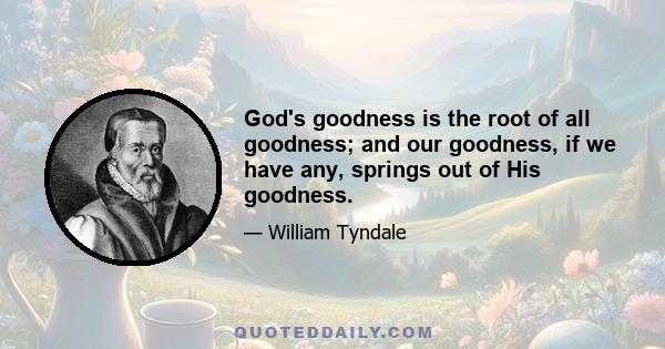 God's goodness is the root of all goodness; and our goodness, if we have any, springs out of His goodness.