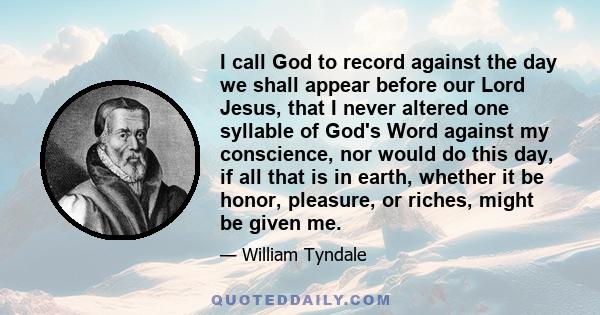 I call God to record against the day we shall appear before our Lord Jesus, that I never altered one syllable of God's Word against my conscience, nor would do this day, if all that is in earth, whether it be honor,