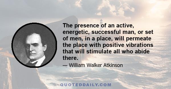 The presence of an active, energetic, successful man, or set of men, in a place, will permeate the place with positive vibrations that will stimulate all who abide there.