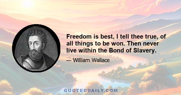 Freedom is best, I tell thee true, of all things to be won. Then never live within the Bond of Slavery.