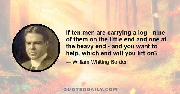 If ten men are carrying a log - nine of them on the little end and one at the heavy end - and you want to help, which end will you lift on?