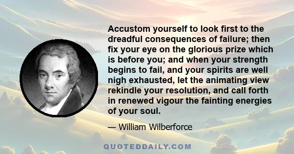 Accustom yourself to look first to the dreadful consequences of failure; then fix your eye on the glorious prize which is before you; and when your strength begins to fail, and your spirits are well nigh exhausted, let