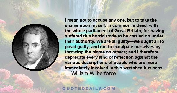 I mean not to accuse any one, but to take the shame upon myself, in common, indeed, with the whole parliament of Great Britain, for having suffered this horrid trade to be carried on under their authority. We are all