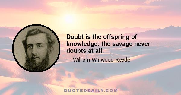 Doubt is the offspring of knowledge: the savage never doubts at all.