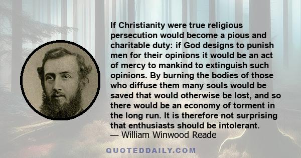 If Christianity were true religious persecution would become a pious and charitable duty: if God designs to punish men for their opinions it would be an act of mercy to mankind to extinguish such opinions. By burning