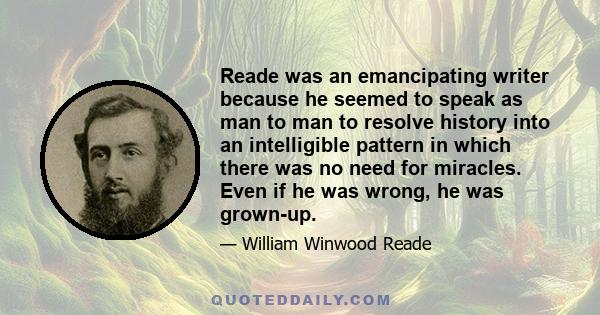 Reade was an emancipating writer because he seemed to speak as man to man to resolve history into an intelligible pattern in which there was no need for miracles. Even if he was wrong, he was grown-up.