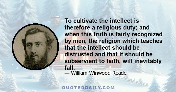 To cultivate the intellect is therefore a religious duty; and when this truth is fairly recognized by men, the religion which teaches that the intellect should be distrusted and that it should be subservient to faith,