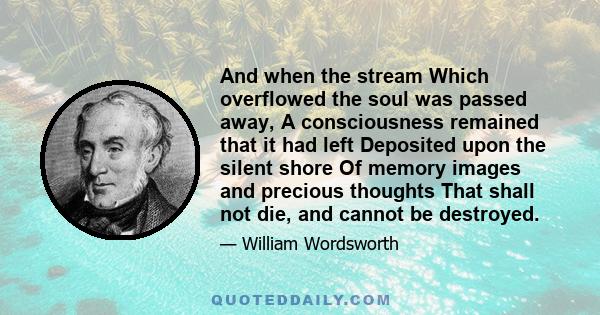 And when the stream Which overflowed the soul was passed away, A consciousness remained that it had left Deposited upon the silent shore Of memory images and precious thoughts That shall not die, and cannot be destroyed.