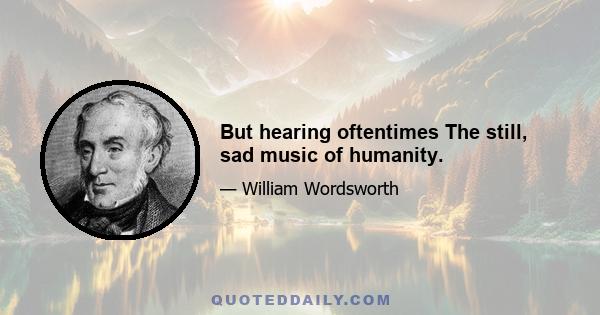 But hearing oftentimes The still, sad music of humanity.