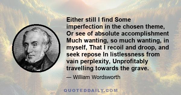 Either still I find Some imperfection in the chosen theme, Or see of absolute accomplishment Much wanting, so much wanting, in myself, That I recoil and droop, and seek repose In listlessness from vain perplexity,