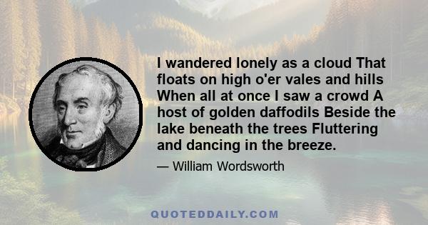 I wandered lonely as a cloud That floats on high o'er vales and hills When all at once I saw a crowd A host of golden daffodils Beside the lake beneath the trees Fluttering and dancing in the breeze.