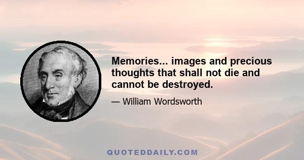 Memories... images and precious thoughts that shall not die and cannot be destroyed.