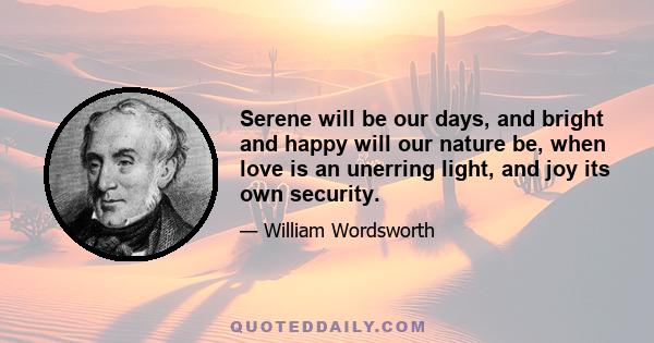 Serene will be our days, and bright and happy will our nature be, when love is an unerring light, and joy its own security.