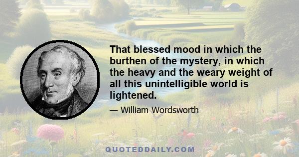 That blessed mood in which the burthen of the mystery, in which the heavy and the weary weight of all this unintelligible world is lightened.