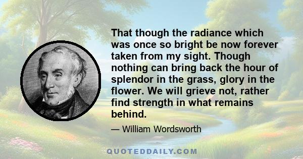 That though the radiance which was once so bright be now forever taken from my sight. Though nothing can bring back the hour of splendor in the grass, glory in the flower. We will grieve not, rather find strength in